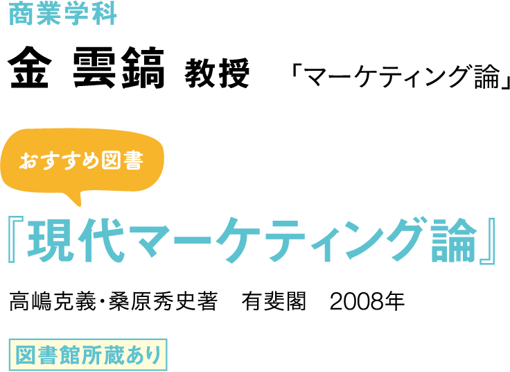 商業学科　金 雲鎬 教授 「マーケティング論」 おすすめ図書 『現代マーケティング論』 高嶋克義・桑原秀史著　有斐閣　2008年 図書館所蔵あり