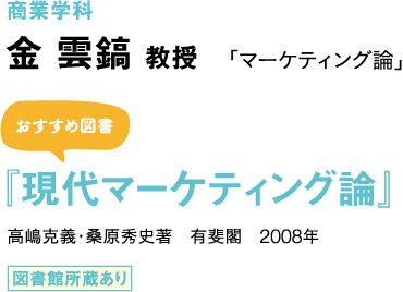 商業学科　金 雲鎬 教授 「マーケティング論」 おすすめ図書 『現代マーケティング論』 高嶋克義・桑原秀史著　有斐閣　2008年 図書館所蔵あり