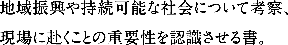 地域振興や持続可能な社会について考察、現場に赴くことの重要性を認識させる書。