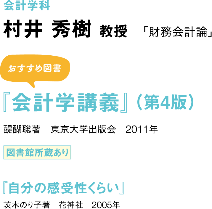 会計学科 村井 秀樹 教授 「財務会計論」 おすすめ図書 『会計学講義』（第4版） 醍醐聡著　東京大学出版会　2011年 図書館所蔵あり 『自分の感受性くらい』 茨木のり子著　花神社　2005年