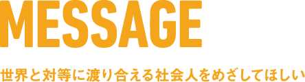 MESSAGE 世界と対等に渡り合える社会人をめざしてほしい